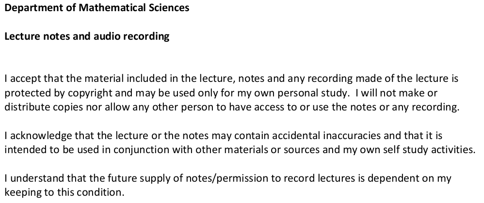 Department of Mathematical Sciences. Lecture notes and audio recording. I accept that the material included in the lecture, notes and any recording made of the lecture is protected by copyright and may be used only for my own personal study. I will not make or distribute copies nor allow any other person to have access to or use the notes or any recording. I acknowledge that the lecture or the notes may contain accidental inaccuracies and that it is intended to be used in conjunction with other materials or sources and my own self study activities. I understand that the future supply of notes/permission to record lectures is dependent on my keeping to this condition.